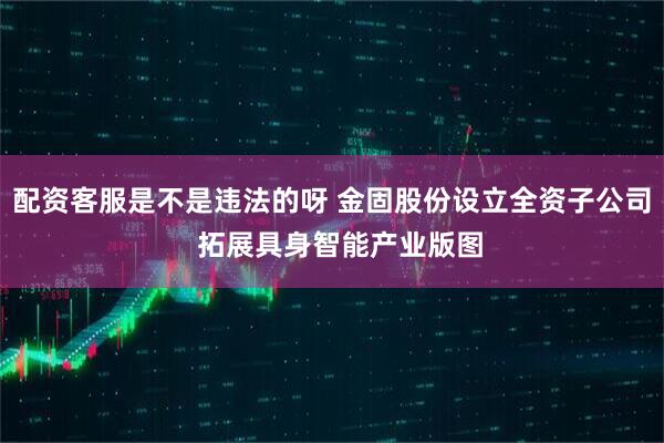 配资客服是不是违法的呀 金固股份设立全资子公司  拓展具身智能产业版图