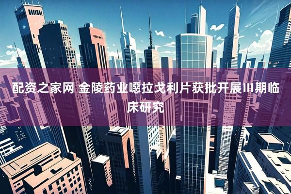 配资之家网 金陵药业噁拉戈利片获批开展Ⅲ期临床研究
